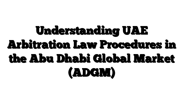 Understanding UAE Arbitration Law Procedures in the Abu Dhabi Global Market (ADGM)