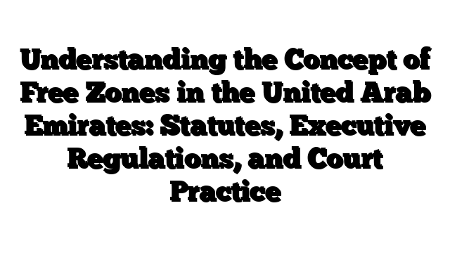Understanding the Concept of Free Zones in the United Arab Emirates: Statutes, Executive Regulations, and Court Practice