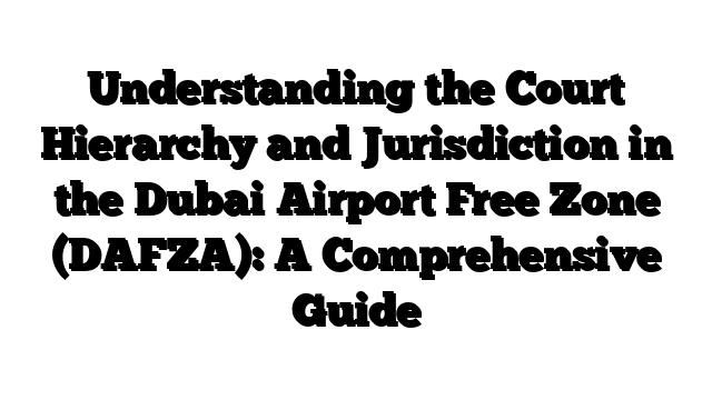 Understanding the Court Hierarchy and Jurisdiction in the Dubai Airport Free Zone (DAFZA): A Comprehensive Guide