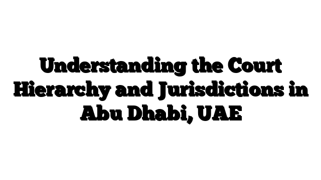 Understanding the Court Hierarchy and Jurisdictions in Abu Dhabi, UAE