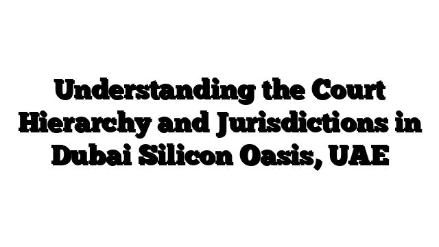 Understanding the Court Hierarchy and Jurisdictions in Dubai Silicon Oasis, UAE