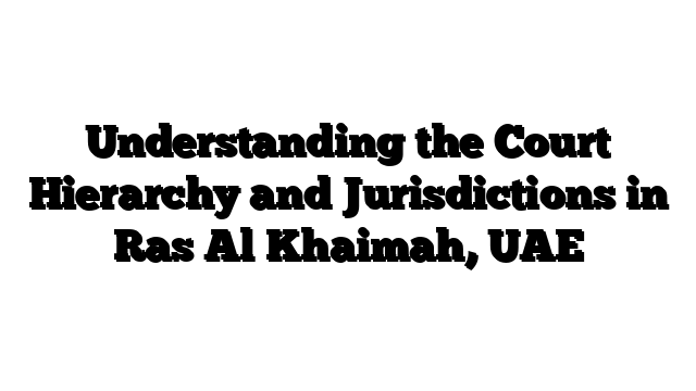 Understanding the Court Hierarchy and Jurisdictions in Ras Al Khaimah, UAE