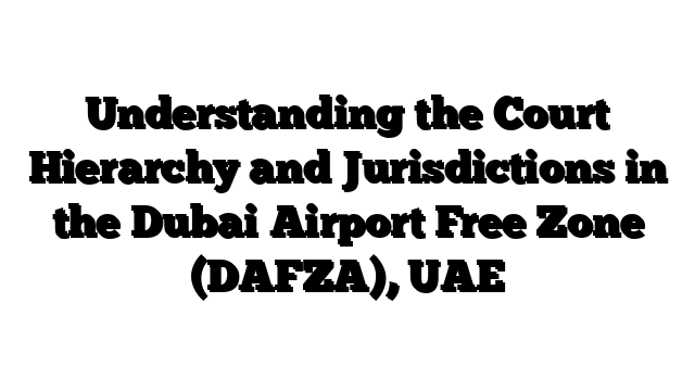 Understanding the Court Hierarchy and Jurisdictions in the Dubai Airport Free Zone (DAFZA), UAE