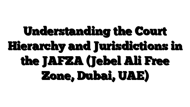 Understanding the Court Hierarchy and Jurisdictions in the JAFZA (Jebel Ali Free Zone, Dubai, UAE)