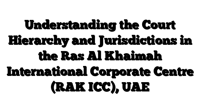 Understanding the Court Hierarchy and Jurisdictions in the Ras Al Khaimah International Corporate Centre (RAK ICC), UAE