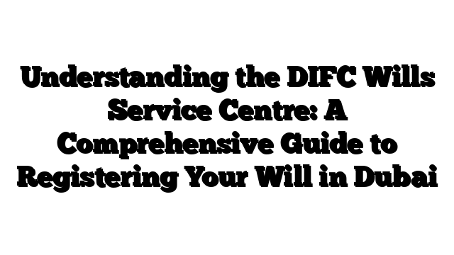 Understanding the DIFC Wills Service Centre: A Comprehensive Guide to Registering Your Will in Dubai