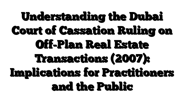 Understanding the Dubai Court of Cassation Ruling on Off-Plan Real Estate Transactions (2007): Implications for Practitioners and the Public