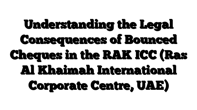 Understanding the Legal Consequences of Bounced Cheques in the RAK ICC (Ras Al Khaimah International Corporate Centre, UAE)