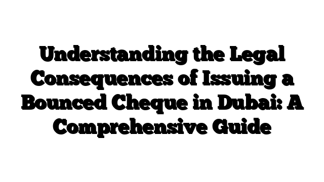 Understanding the Legal Consequences of Issuing a Bounced Cheque in Dubai: A Comprehensive Guide