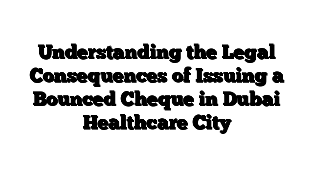 Understanding the Legal Consequences of Issuing a Bounced Cheque in Dubai Healthcare City