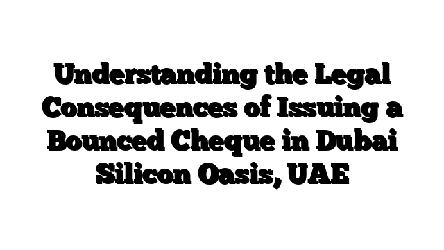 Understanding the Legal Consequences of Issuing a Bounced Cheque in Dubai Silicon Oasis, UAE
