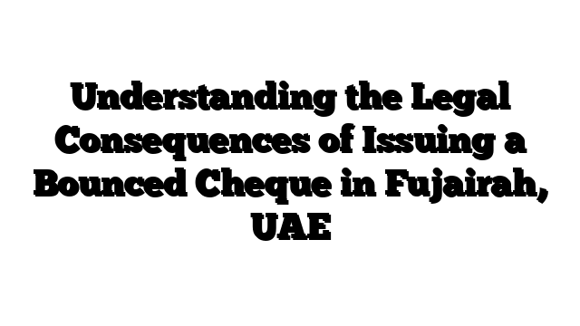 Understanding the Legal Consequences of Issuing a Bounced Cheque in Fujairah, UAE