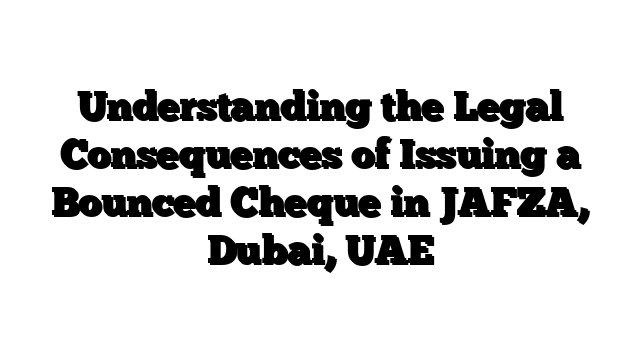 Understanding the Legal Consequences of Issuing a Bounced Cheque in JAFZA, Dubai, UAE