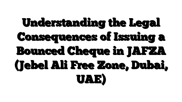 Understanding the Legal Consequences of Issuing a Bounced Cheque in JAFZA (Jebel Ali Free Zone, Dubai, UAE)