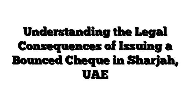Understanding the Legal Consequences of Issuing a Bounced Cheque in Sharjah, UAE