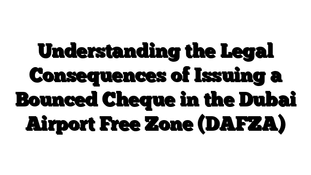 Understanding the Legal Consequences of Issuing a Bounced Cheque in the Dubai Airport Free Zone (DAFZA)