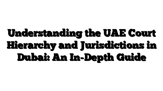 Understanding the UAE Court Hierarchy and Jurisdictions in Dubai: An In-Depth Guide