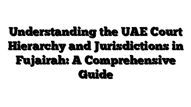Understanding the UAE Court Hierarchy and Jurisdictions in Fujairah: A Comprehensive Guide