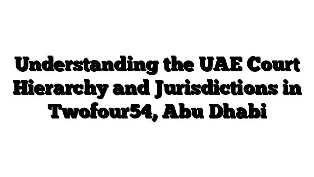 Understanding the UAE Court Hierarchy and Jurisdictions in Twofour54, Abu Dhabi
