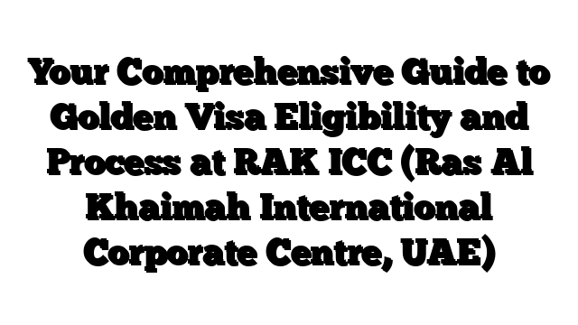 Your Comprehensive Guide to Golden Visa Eligibility and Process at RAK ICC (Ras Al Khaimah International Corporate Centre, UAE)